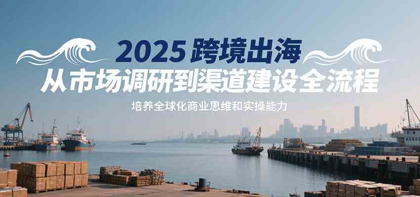 2025跨境出海从市场调研到渠道建设全流程，培养全球化商业思维和实操能力-宅客基地
