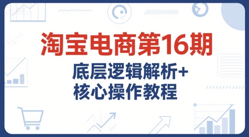 淘宝电商第16期，底层逻辑解析+核心操作教程，运营、推广提升能力的必学课程+配套资料-宅客基地
