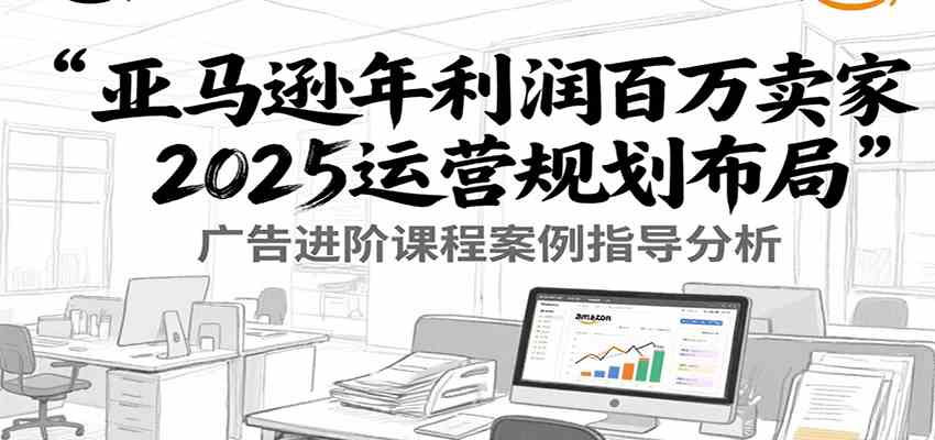 亚马逊年利润百万卖家2025运营规划布局，广告进阶课程案例指导分析-宅客基地